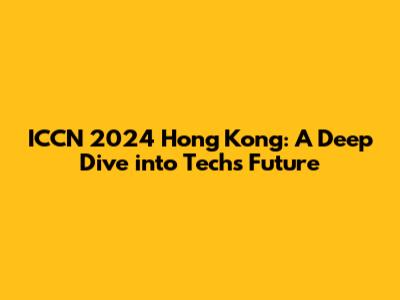 ICCN 2024 Hong Kong: A Deep Dive into Tech's Future