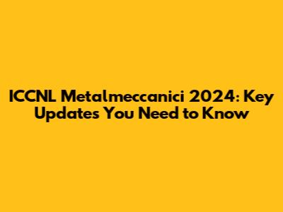 ICCNL Metalmeccanici 2024: Key Updates You Need to Know
