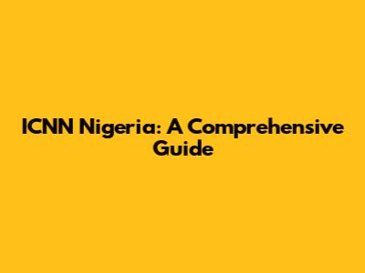 ICNN Nigeria: A Comprehensive Guide