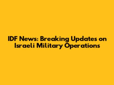 IDF News: Breaking Updates on Israeli Military Operations