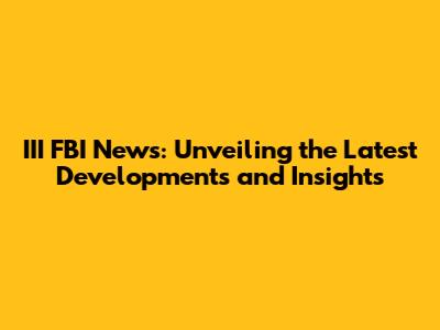 III FBI News: Unveiling the Latest Developments and Insights