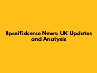 IIpseifiskerse News: UK Updates and Analysis