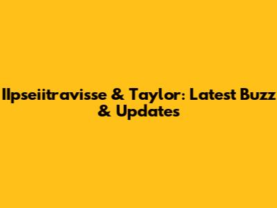 IIpseiitravisse & Taylor: Latest Buzz & Updates