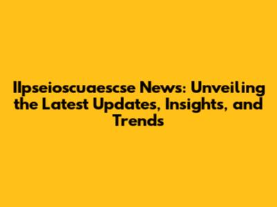 IIpseioscuaescse News: Unveiling the Latest Updates, Insights, and Trends