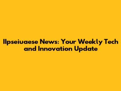 IIpseiuaese News: Your Weekly Tech and Innovation Update