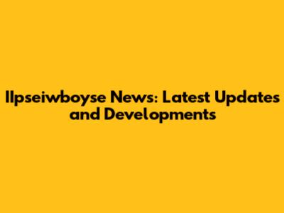IIpseiwboyse News: Latest Updates and Developments