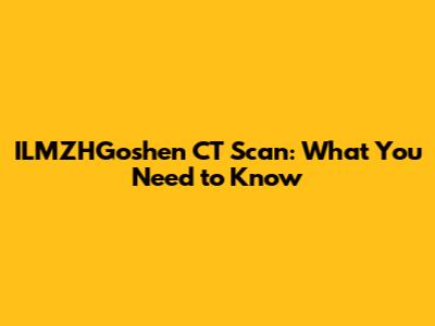 ILMZHGoshen CT Scan: What You Need to Know