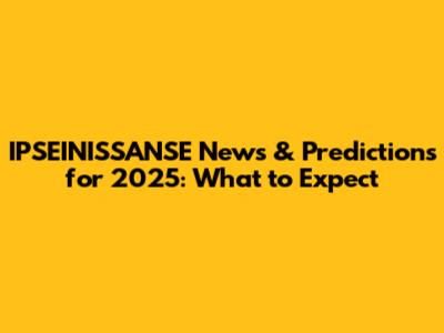 IPSEINISSANSE News & Predictions for 2025: What to Expect