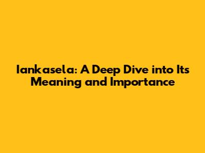 Iankasela: A Deep Dive into Its Meaning and Importance