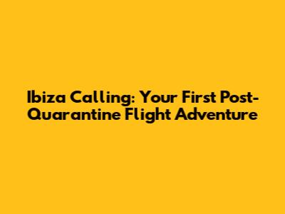 Ibiza Calling: Your First Post-Quarantine Flight Adventure