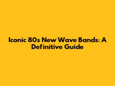 Iconic 80s New Wave Bands: A Definitive Guide