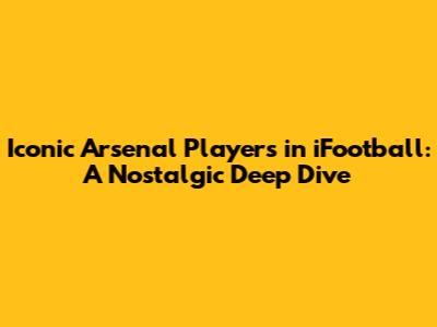 Iconic Arsenal Players in iFootball: A Nostalgic Deep Dive