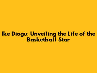 Ike Diogu: Unveiling the Life of the Basketball Star