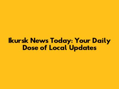 Ikursk News Today: Your Daily Dose of Local Updates