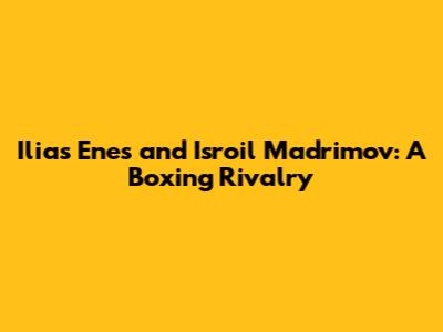 Ilias Enes and Isroil Madrimov: A Boxing Rivalry
