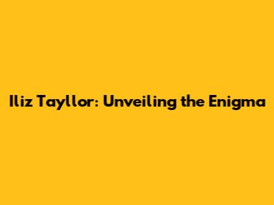 Iliz Tayllor: Unveiling the Enigma
