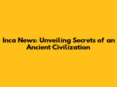 Inca News: Unveiling Secrets of an Ancient Civilization