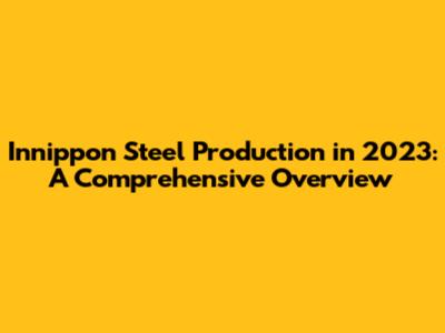 Innippon Steel Production in 2023: A Comprehensive Overview