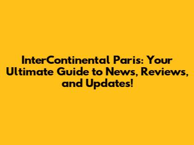 InterContinental Paris: Your Ultimate Guide to News, Reviews, and Updates!