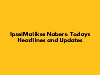 IpseiMalikse Nabers: Today's Headlines and Updates