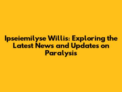 Ipseiemilyse Willis: Exploring the Latest News and Updates on Paralysis