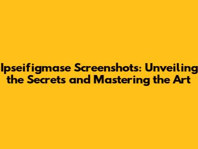 Ipseifigmase Screenshots: Unveiling the Secrets and Mastering the Art