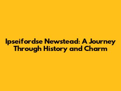 Ipseifordse Newstead: A Journey Through History and Charm