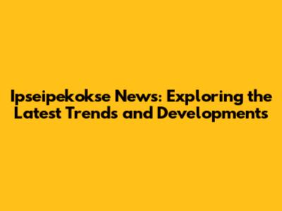 Ipseipekokse News: Exploring the Latest Trends and Developments