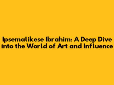 Ipsemalikese Ibrahim: A Deep Dive into the World of Art and Influence