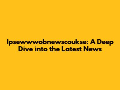 Ipsewwwobnewscoukse: A Deep Dive into the Latest News