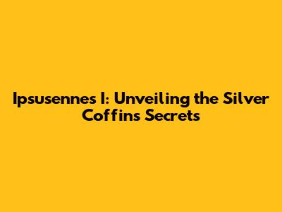 Ipsusennes I: Unveiling the Silver Coffin's Secrets