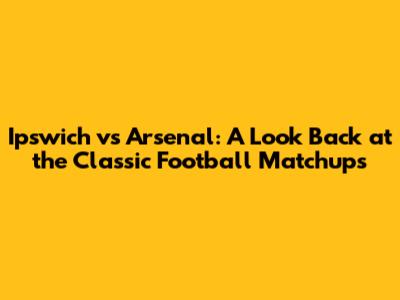 Ipswich vs Arsenal: A Look Back at the Classic Football Matchups
