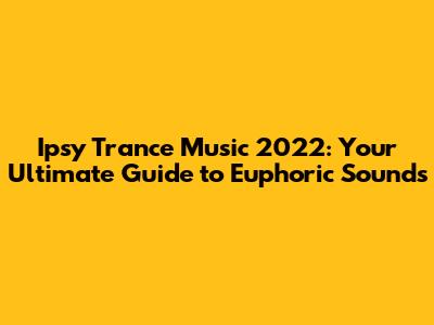 Ipsy Trance Music 2022: Your Ultimate Guide to Euphoric Sounds