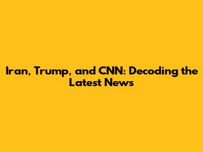 Iran, Trump, and CNN: Decoding the Latest News