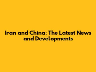 Iran and China: The Latest News and Developments