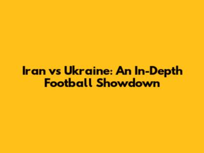 Iran vs Ukraine: An In-Depth Football Showdown