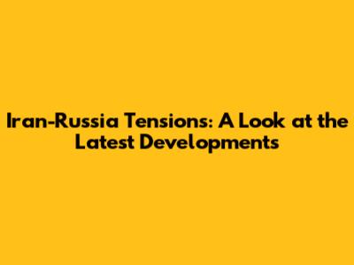 Iran-Russia Tensions: A Look at the Latest Developments