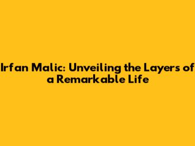 Irfan Malic: Unveiling the Layers of a Remarkable Life