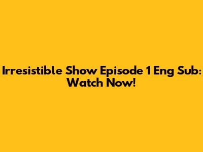 Irresistible Show Episode 1 Eng Sub: Watch Now!