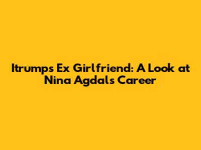 Itrumps Ex Girlfriend: A Look at Nina Agdal's Career