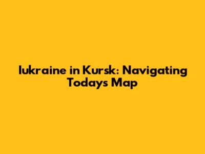 Iukraine in Kursk: Navigating Today's Map