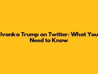 Ivanka Trump on Twitter: What You Need to Know
