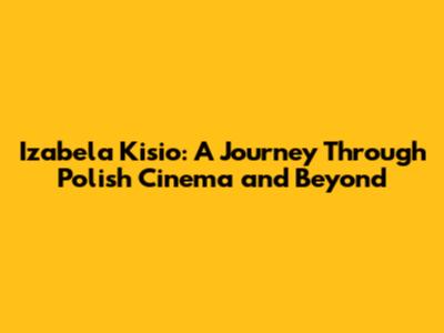 Izabela Kisio: A Journey Through Polish Cinema and Beyond