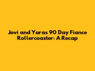 Jovi and Yara's 90 Day Fiance Rollercoaster: A Recap