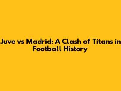 Juve vs Madrid: A Clash of Titans in Football History