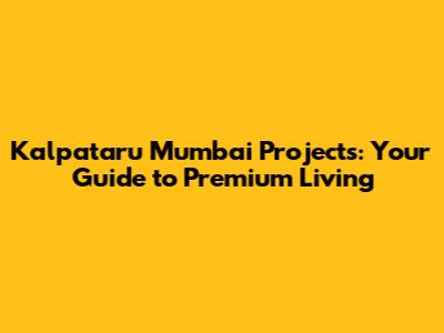 Kalpataru Mumbai Projects: Your Guide to Premium Living