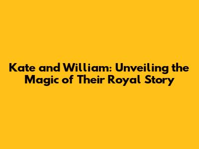 Kate and William: Unveiling the Magic of Their Royal Story