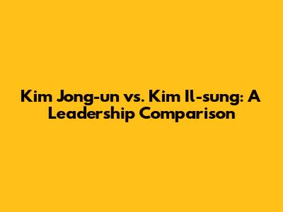 Kim Jong-un vs. Kim Il-sung: A Leadership Comparison