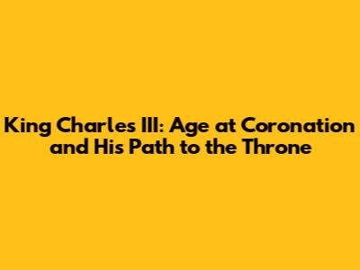 King Charles III: Age at Coronation and His Path to the Throne
