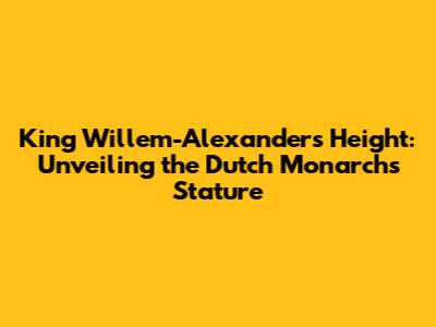 King Willem-Alexander's Height: Unveiling the Dutch Monarch's Stature